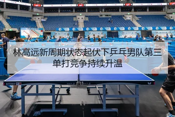 林高远新周期状态起伏下乒乓男队第三单打竞争持续升温