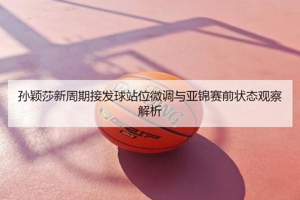 孙颖莎新周期接发球站位微调与亚锦赛前状态观察解析