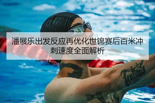 潘展乐出发反应再优化世锦赛后百米冲刺速度全面解析