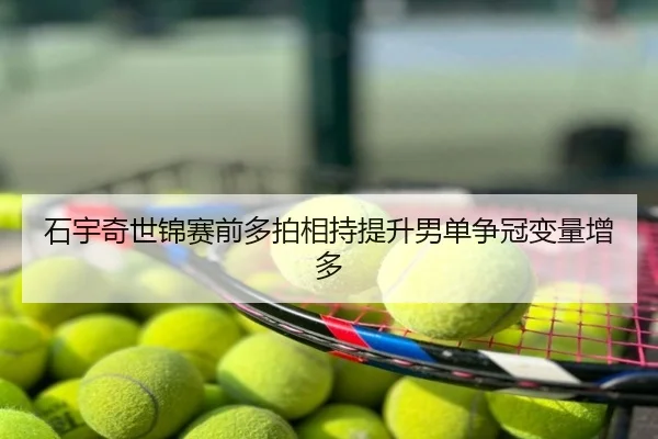 石宇奇世锦赛前多拍相持提升男单争冠变量增多