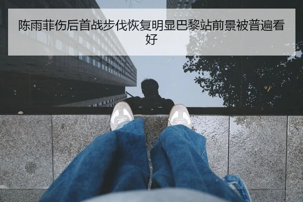陈雨菲伤后首战步伐恢复明显巴黎站前景被普遍看好