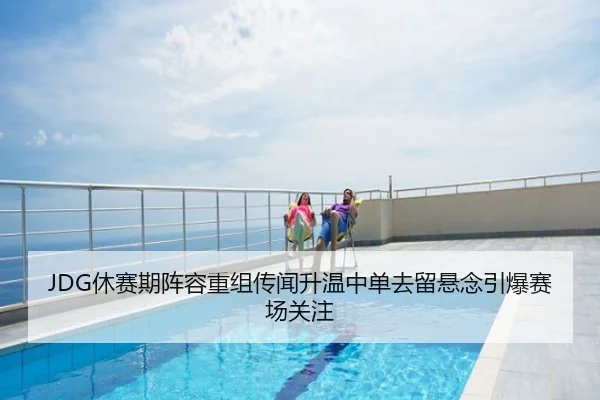 JDG休赛期阵容重组传闻升温中单去留悬念引爆赛场关注