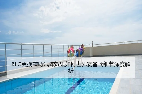 BLG更换辅助试阵效果如何世界赛备战细节深度解析