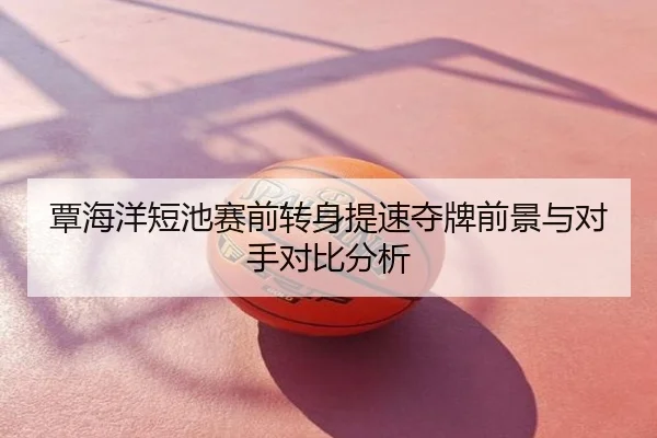 覃海洋短池赛前转身提速夺牌前景与对手对比分析